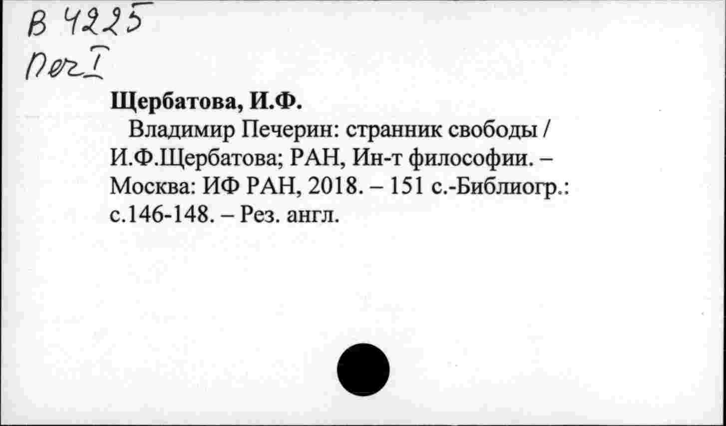 ﻿Щербатова, И.Ф.
Владимир Печерин: странник свободы / И.Ф.Щербатова; РАН, Ин-т философии. -Москва: ИФ РАН, 2018.-151 с.-Библиогр.: с. 146-148. - Рез. англ.